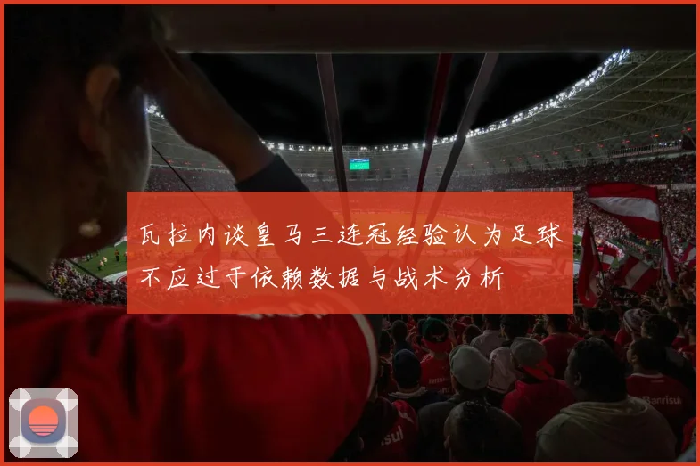 瓦拉内谈皇马三连冠经验认为足球不应过于依赖数据与战术分析