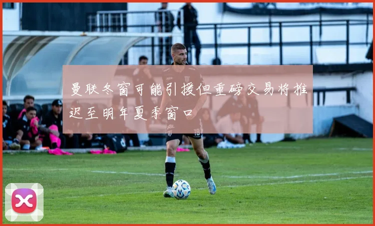 曼联冬窗可能引援但重磅交易将推迟至明年夏季窗口
