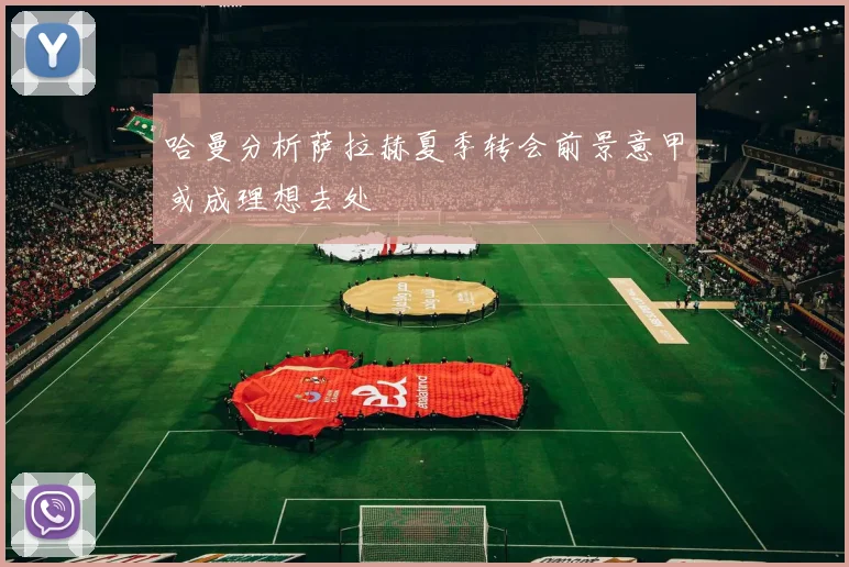 哈曼分析萨拉赫夏季转会前景意甲或成理想去处