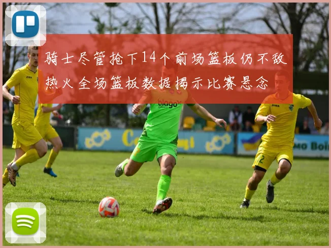 骑士尽管抢下14个前场篮板仍不敌热火全场篮板数据揭示比赛悬念