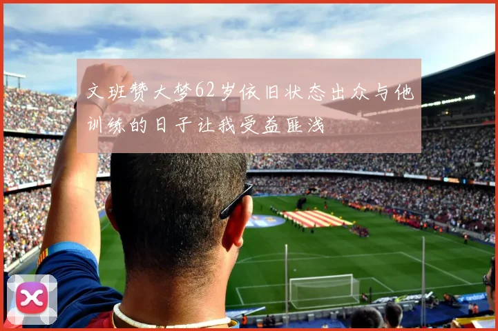文班赞大梦62岁依旧状态出众与他训练的日子让我受益匪浅