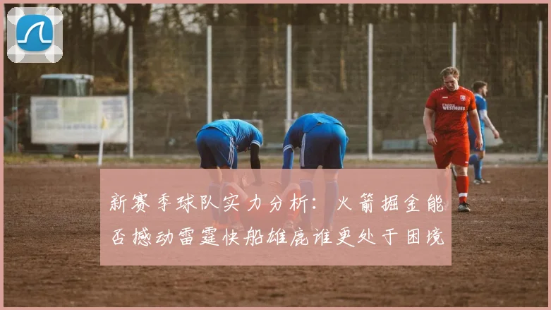 新赛季球队实力分析：火箭掘金能否撼动雷霆快船雄鹿谁更处于困境