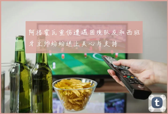 阿格霍瓦重伤遭遇困境队友和西班牙主帅纷纷送上关心与支持