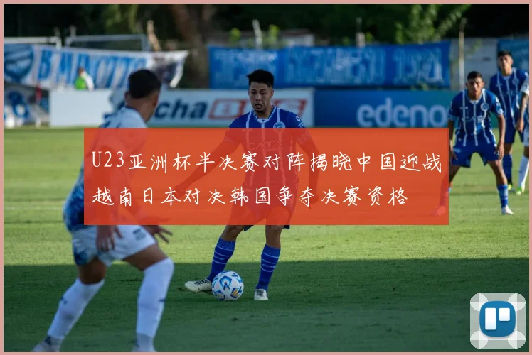 U23亚洲杯半决赛对阵揭晓中国迎战越南日本对决韩国争夺决赛资格