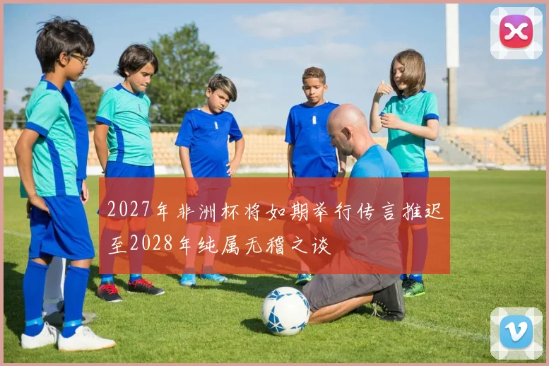 2027年非洲杯将如期举行传言推迟至2028年纯属无稽之谈