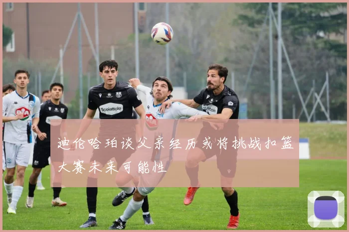 迪伦哈珀谈父亲经历或将挑战扣篮大赛未来可能性