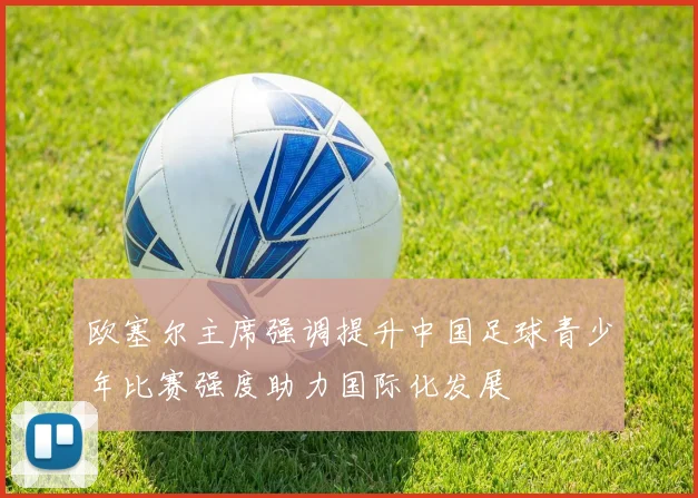 欧塞尔主席强调提升中国足球青少年比赛强度助力国际化发展