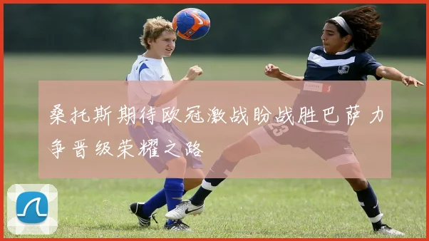 桑托斯期待欧冠激战盼战胜巴萨力争晋级荣耀之路