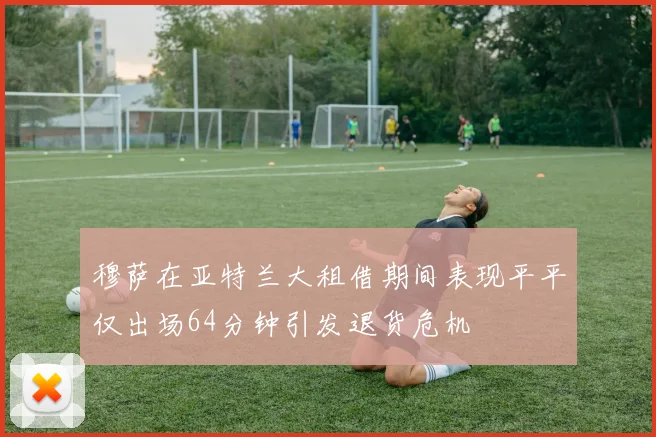 穆萨在亚特兰大租借期间表现平平仅出场64分钟引发退货危机