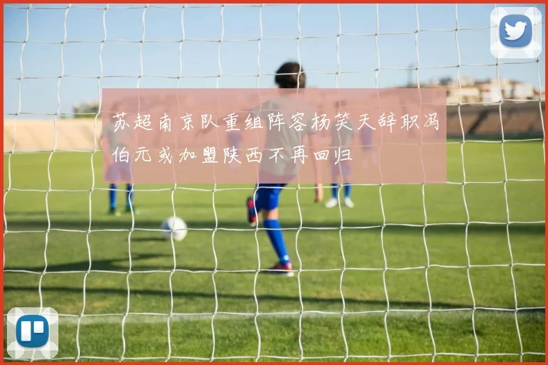 苏超南京队重组阵容杨笑天辞职冯伯元或加盟陕西不再回归