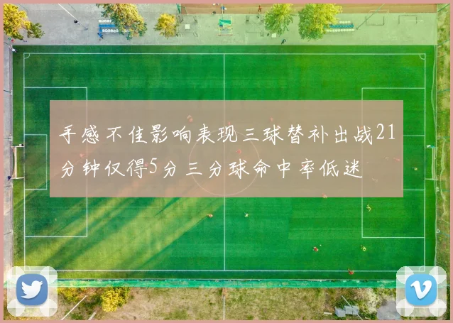 手感不佳影响表现三球替补出战21分钟仅得5分三分球命中率低迷
