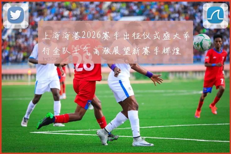 上海海港2026赛季出征仪式盛大举行全队士气高涨展望新赛季辉煌