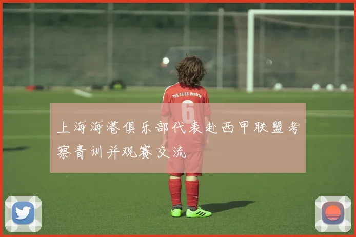 上海海港俱乐部代表赴西甲联盟考察青训并观赛交流