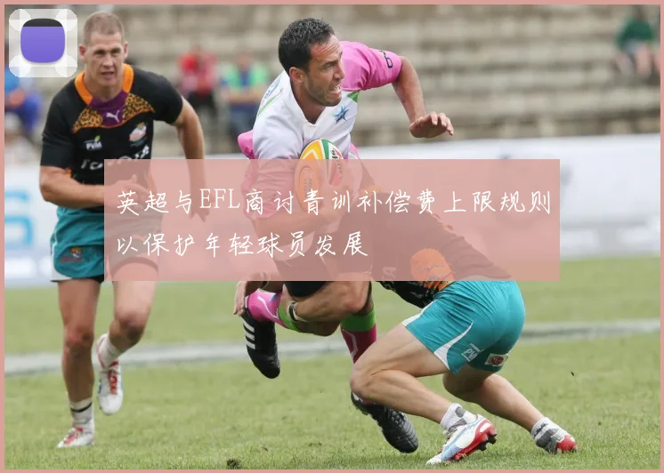 英超与EFL商讨青训补偿费上限规则以保护年轻球员发展