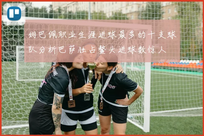 姆巴佩职业生涯进球最多的十支球队分析巴萨独占鳌头进球数惊人