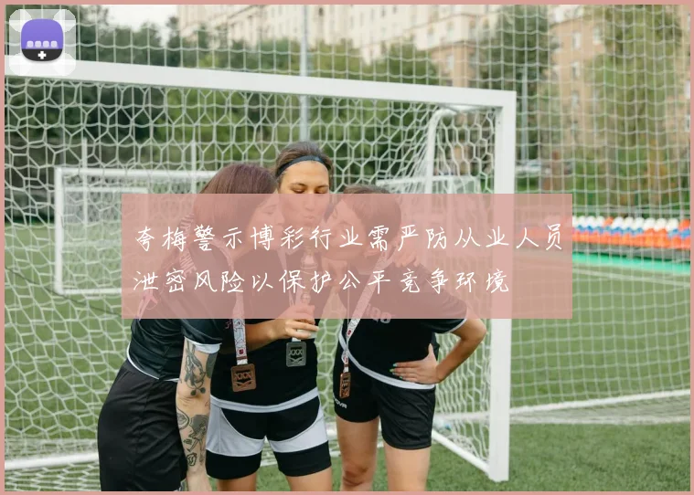 夸梅警示博彩行业需严防从业人员泄密风险以保护公平竞争环境