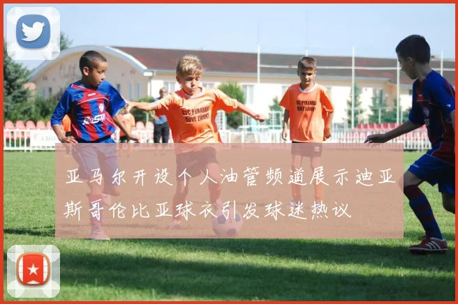亚马尔开设个人油管频道展示迪亚斯哥伦比亚球衣引发球迷热议