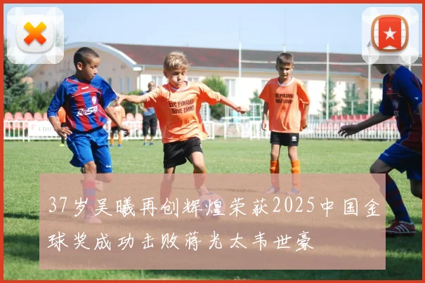 37岁吴曦再创辉煌荣获2025中国金球奖成功击败蒋光太韦世豪
