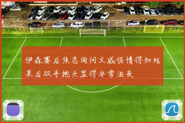 伊森赛后焦急询问文威伤情得知结果后双手抱头显得非常沮丧
