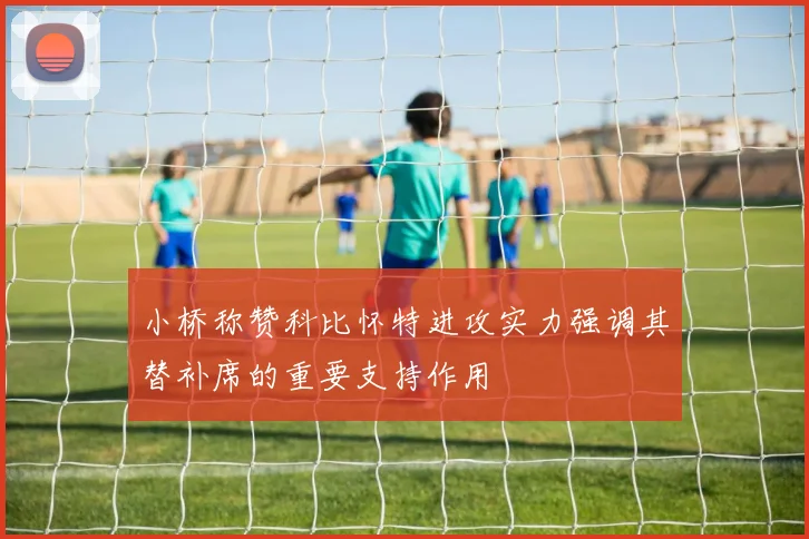 小桥称赞科比怀特进攻实力强调其替补席的重要支持作用