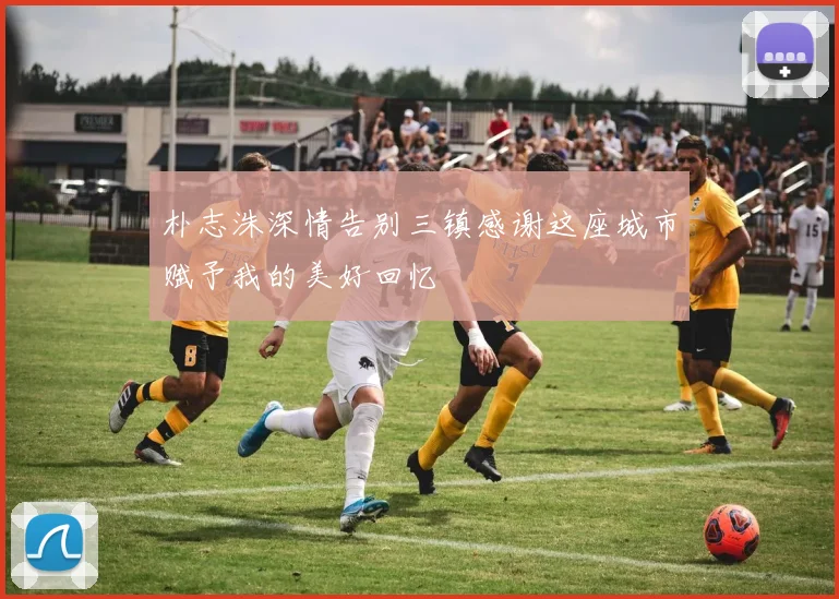 朴志洙深情告别三镇感谢这座城市赋予我的美好回忆