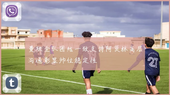 曼联全队团结一致支持阿莫林高层沟通彰显帅位稳定性