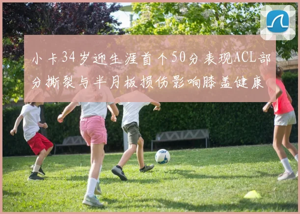 小卡34岁迎生涯首个50分表现ACL部分撕裂与半月板损伤影响膝盖健康