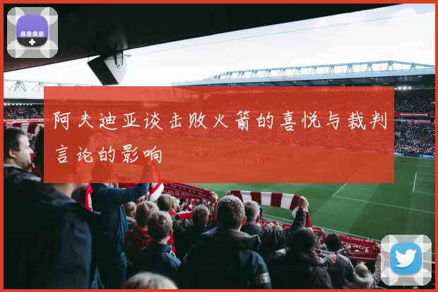 阿夫迪亚谈击败火箭的喜悦与裁判言论的影响