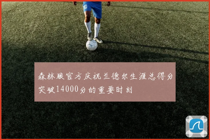 森林狼官方庆祝兰德尔生涯总得分突破14000分的重要时刻