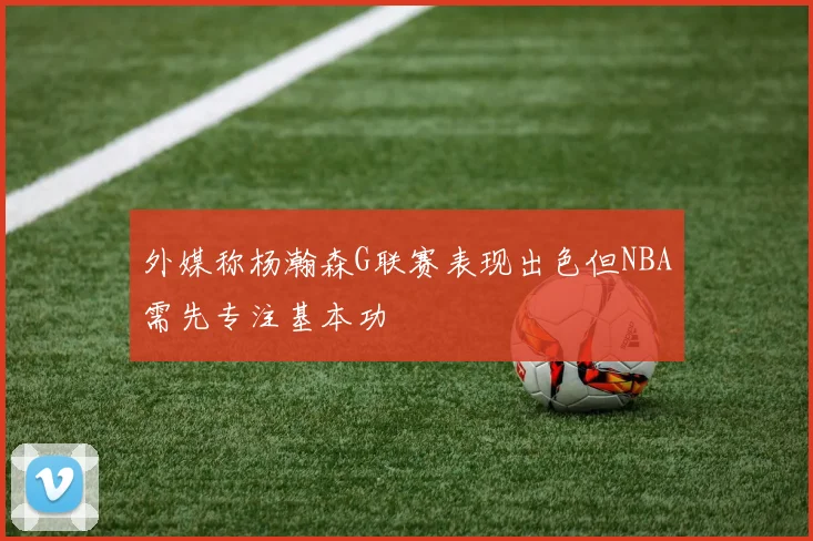 外媒称杨瀚森G联赛表现出色但NBA需先专注基本功