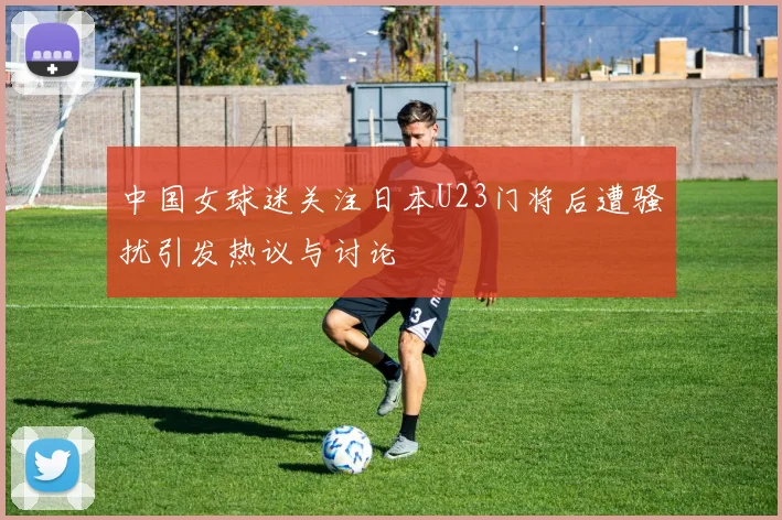 中国女球迷关注日本U23门将后遭骚扰引发热议与讨论